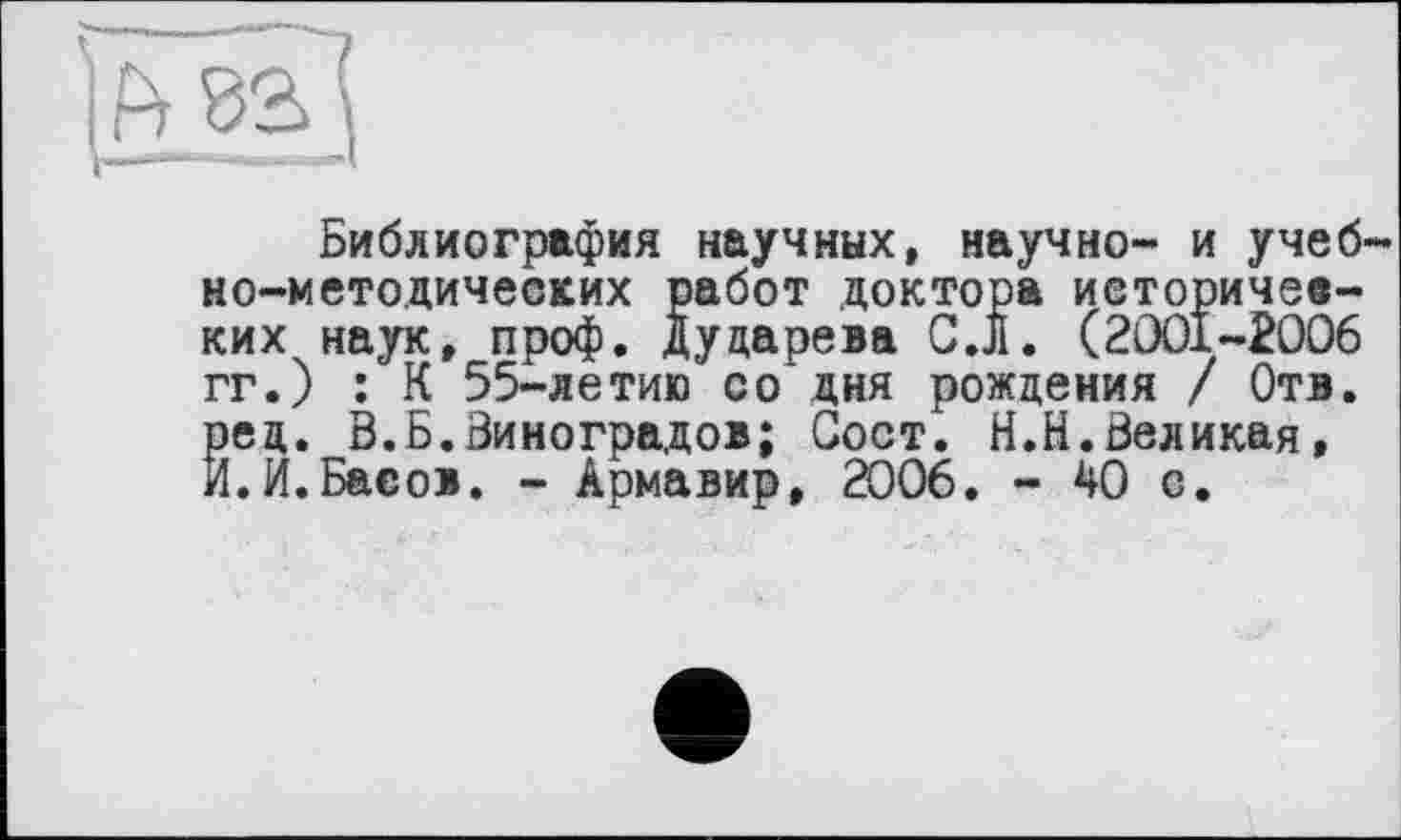 ﻿Библиография научных, научно- и учебно-методических работ доктора иеторичее-ких наук, проф. Дударева С.Л. (2001-2006 гг.) : К 55-летию со дня рождения / Отв. Йед. В.Б.Виноградов; Сост. Н.Н.Великая, .И.Басов. - Армавир, 2006. - ДО с.